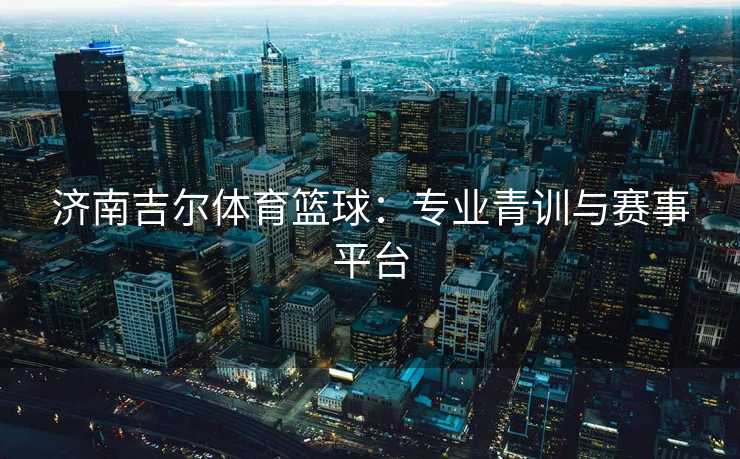 济南吉尔体育篮球：专业青训与赛事平台