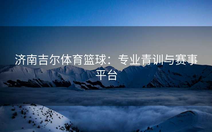 济南吉尔体育篮球：专业青训与赛事平台