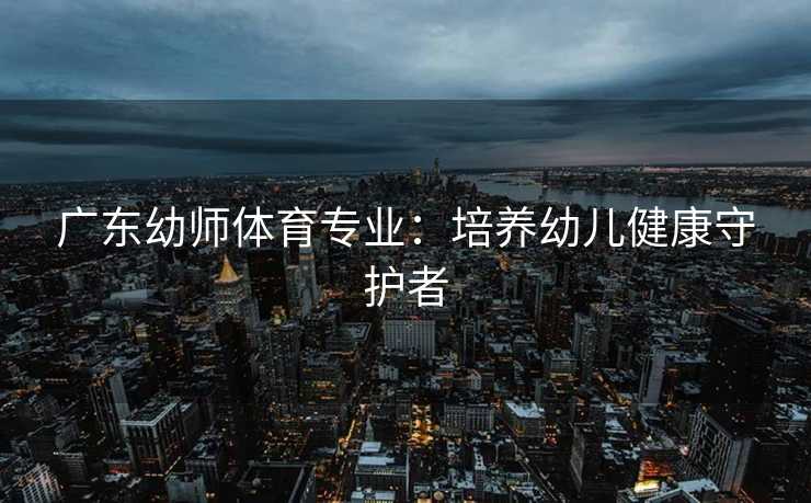 广东幼师体育专业：培养幼儿健康守护者
