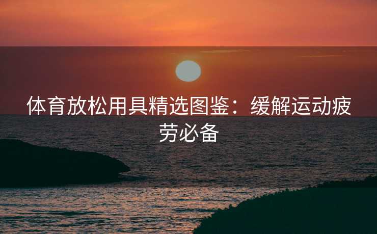 体育放松用具精选图鉴：缓解运动疲劳必备