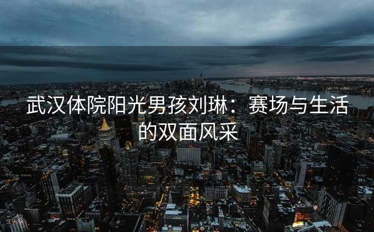 武汉体院阳光男孩刘琳：赛场与生活的双面风采