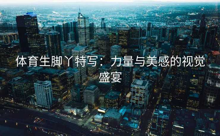 体育生脚丫特写：力量与美感的视觉盛宴