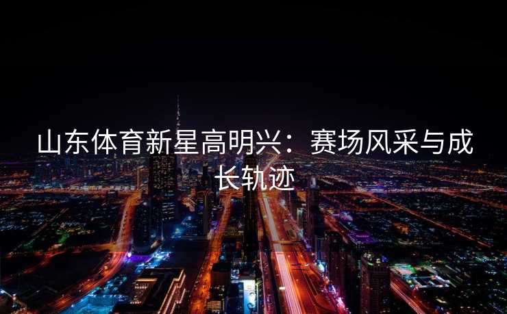 山东体育新星高明兴：赛场风采与成长轨迹