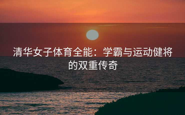 清华女子体育全能：学霸与运动健将的双重传奇