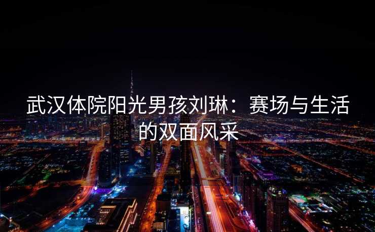 武汉体院阳光男孩刘琳：赛场与生活的双面风采
