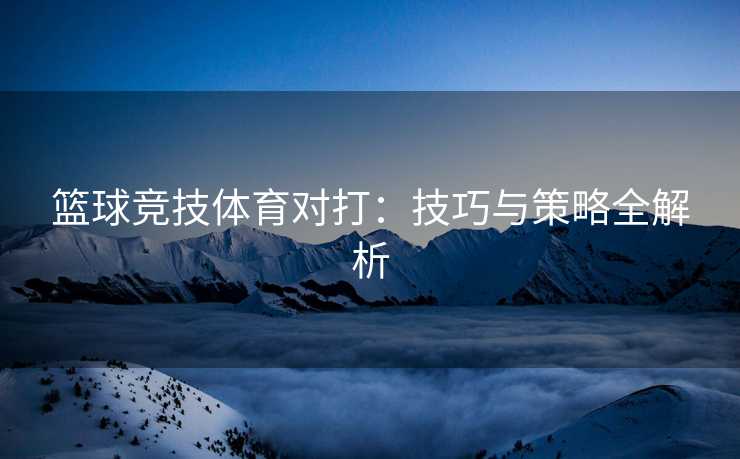 篮球竞技体育对打：技巧与策略全解析