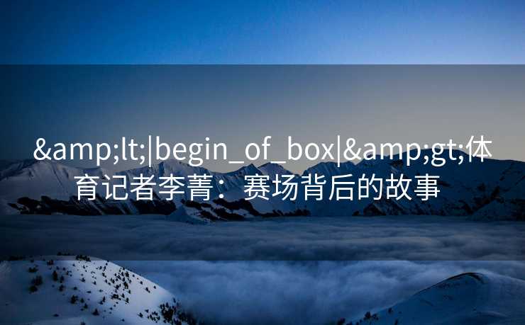&lt;|begin_of_box|&gt;体育记者李菁：赛场背后的故事  