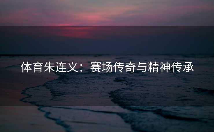 体育朱连义：赛场传奇与精神传承