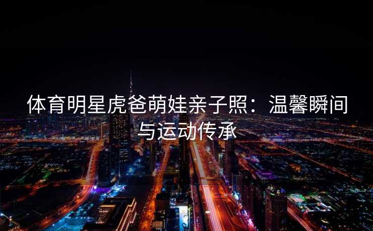 体育明星虎爸萌娃亲子照：温馨瞬间与运动传承