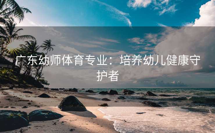 广东幼师体育专业：培养幼儿健康守护者
