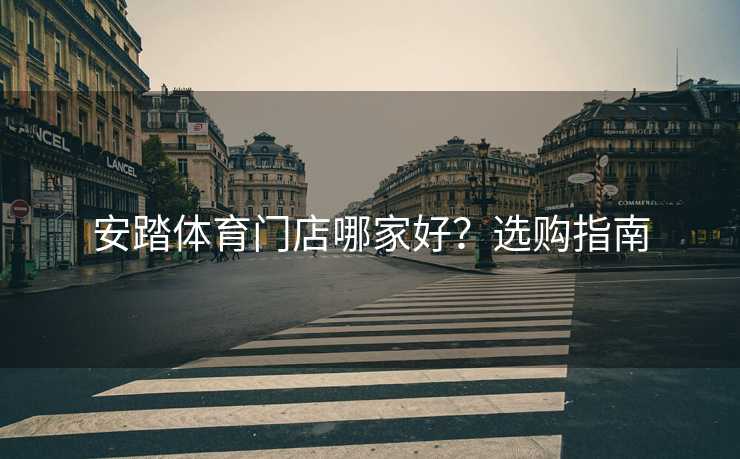 安踏体育门店哪家好？选购指南