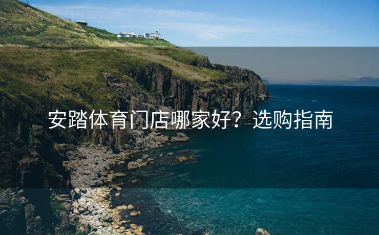 安踏体育门店哪家好？选购指南