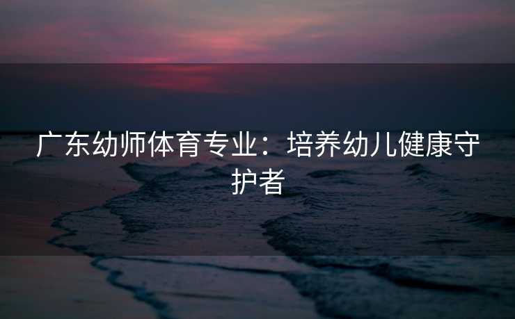 广东幼师体育专业：培养幼儿健康守护者