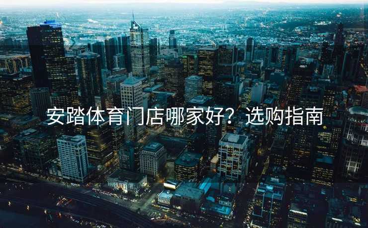 安踏体育门店哪家好？选购指南