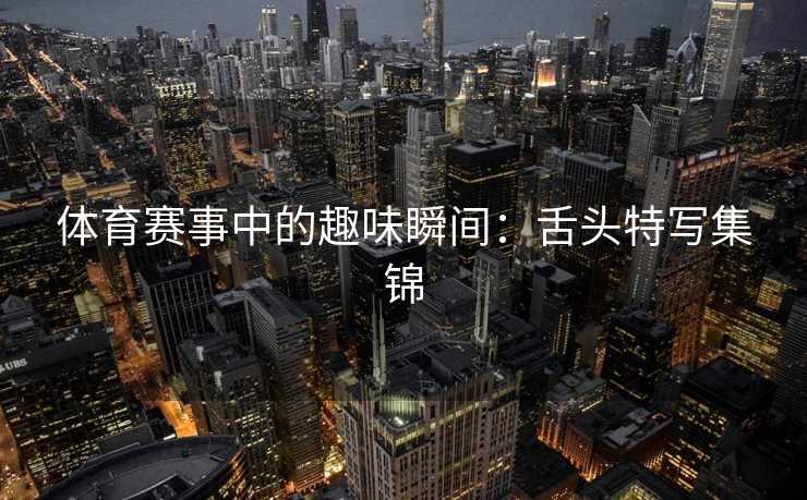 体育赛事中的趣味瞬间：舌头特写集锦