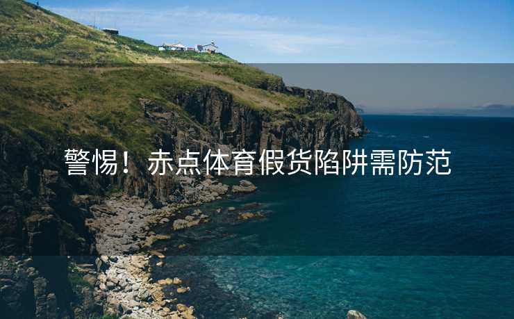 警惕！赤点体育假货陷阱需防范