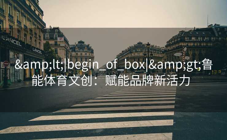 &lt;|begin_of_box|&gt;鲁能体育文创：赋能品牌新活力  