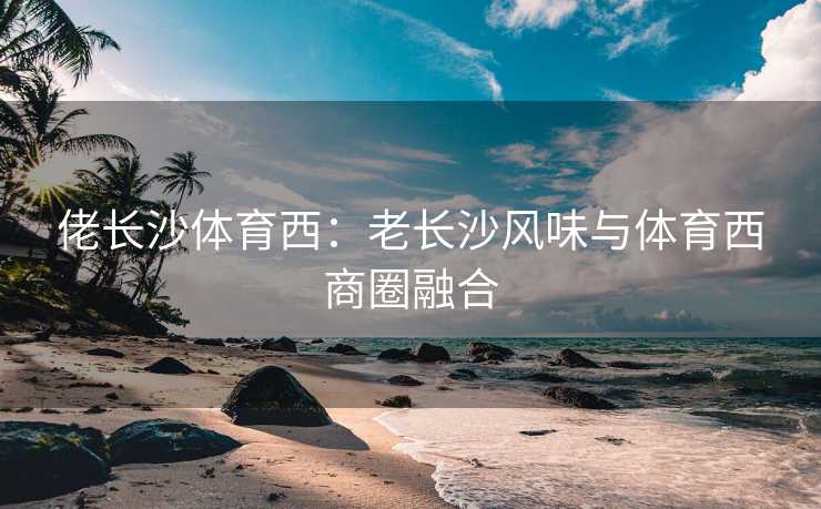 佬长沙体育西：老长沙风味与体育西商圈融合