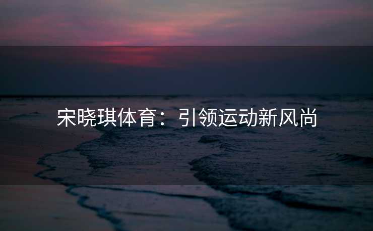 宋晓琪体育：引领运动新风尚