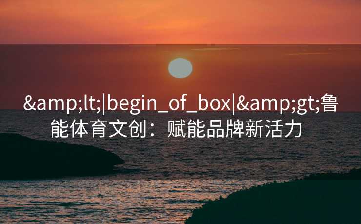 &lt;|begin_of_box|&gt;鲁能体育文创：赋能品牌新活力  