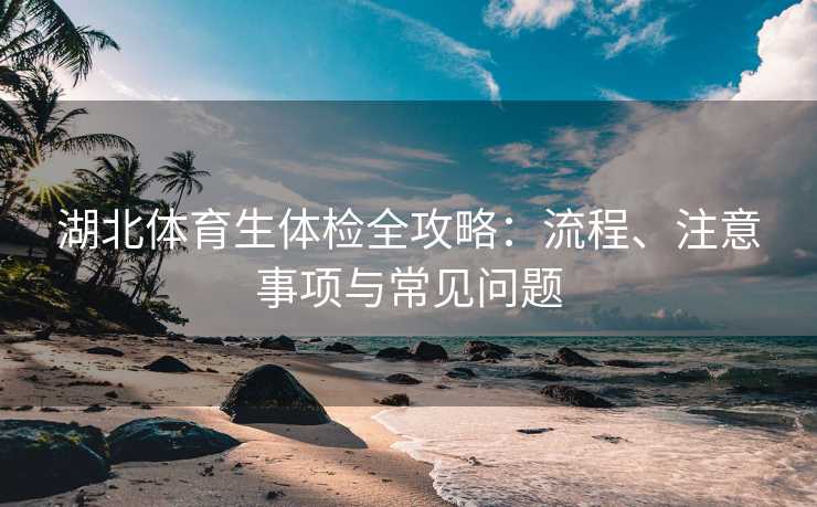 湖北体育生体检全攻略：流程、注意事项与常见问题