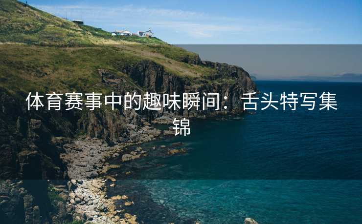 体育赛事中的趣味瞬间：舌头特写集锦