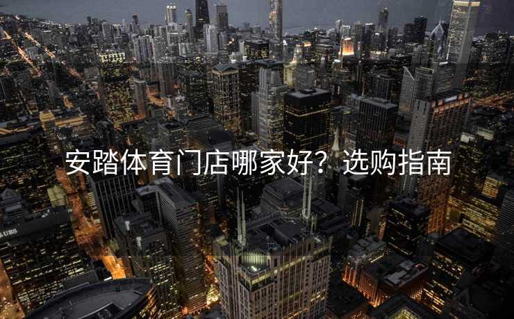 安踏体育门店哪家好？选购指南