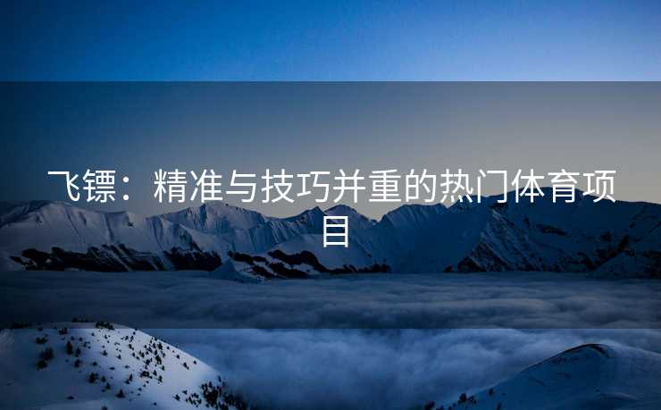 飞镖：精准与技巧并重的热门体育项目
