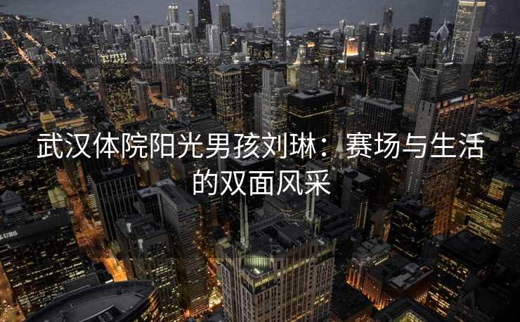 武汉体院阳光男孩刘琳：赛场与生活的双面风采