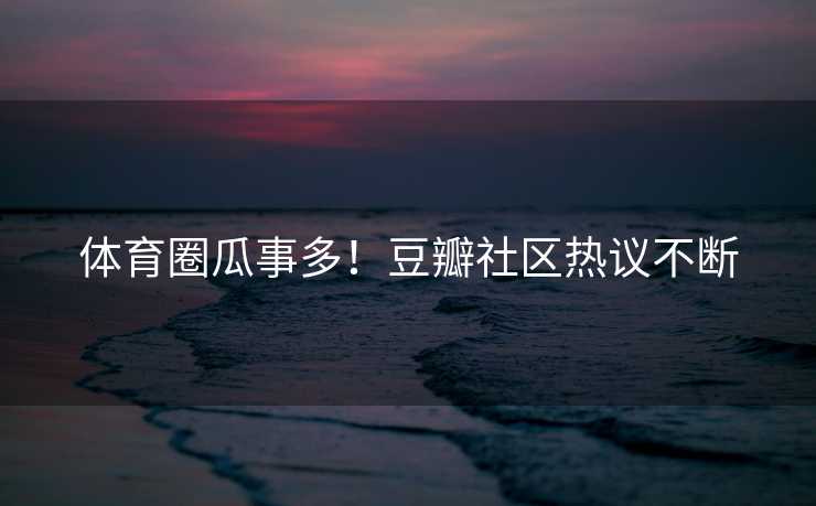 体育圈瓜事多！豆瓣社区热议不断