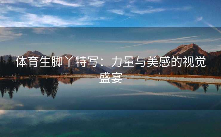 体育生脚丫特写：力量与美感的视觉盛宴