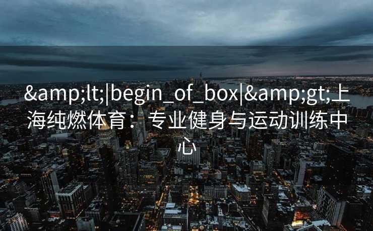 &lt;|begin_of_box|&gt;上海纯燃体育：专业健身与运动训练中心