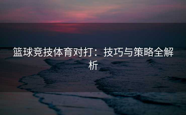篮球竞技体育对打：技巧与策略全解析