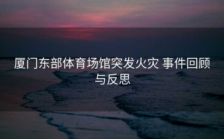 厦门东部体育场馆突发火灾 事件回顾与反思