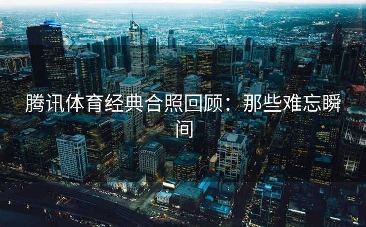 腾讯体育经典合照回顾：那些难忘瞬间