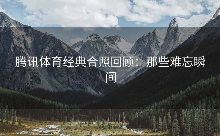 腾讯体育经典合照回顾：那些难忘瞬间