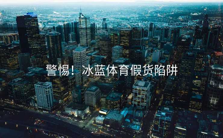 警惕！冰蓝体育假货陷阱