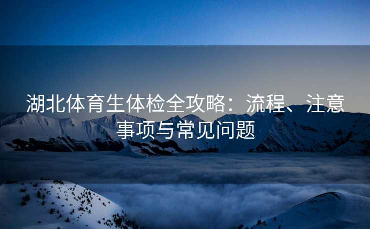 湖北体育生体检全攻略：流程、注意事项与常见问题