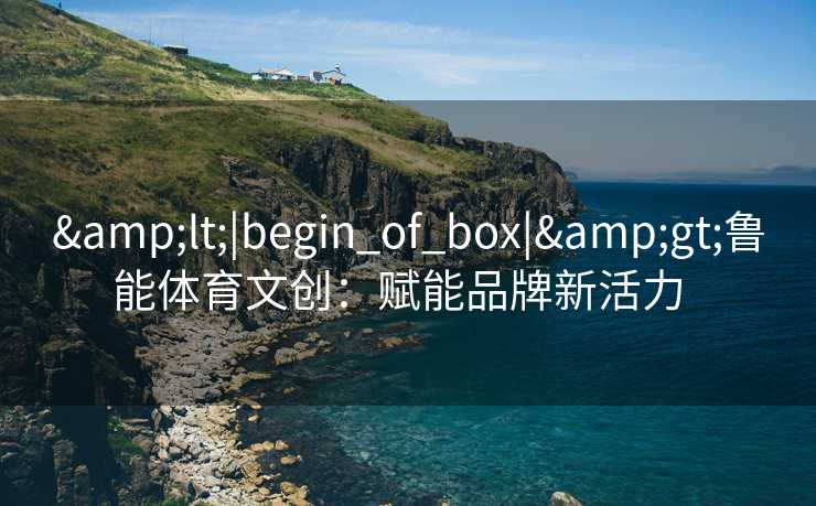 &lt;|begin_of_box|&gt;鲁能体育文创：赋能品牌新活力  