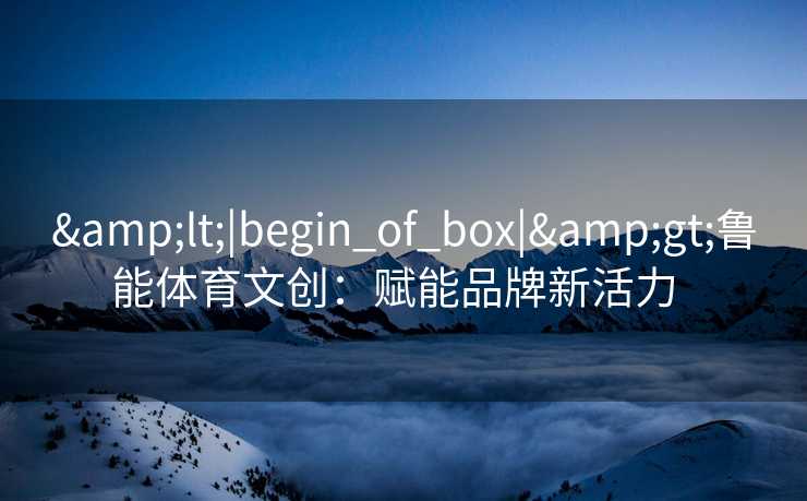 &lt;|begin_of_box|&gt;鲁能体育文创：赋能品牌新活力  