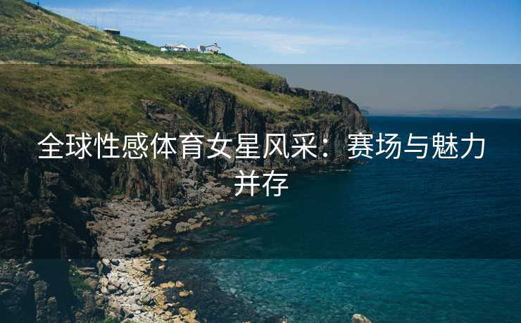 全球性感体育女星风采：赛场与魅力并存