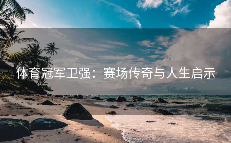体育冠军卫强：赛场传奇与人生启示