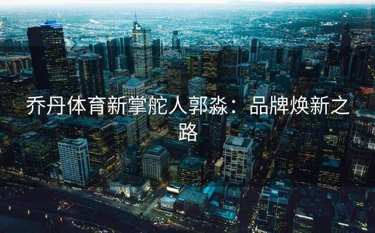 乔丹体育新掌舵人郭淼：品牌焕新之路