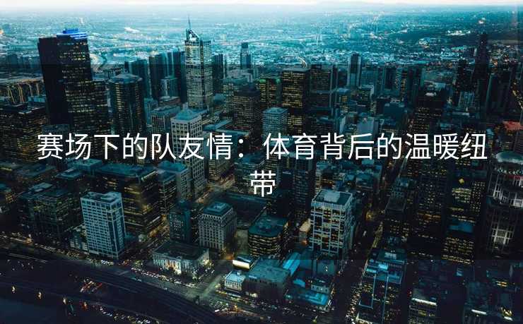 赛场下的队友情：体育背后的温暖纽带