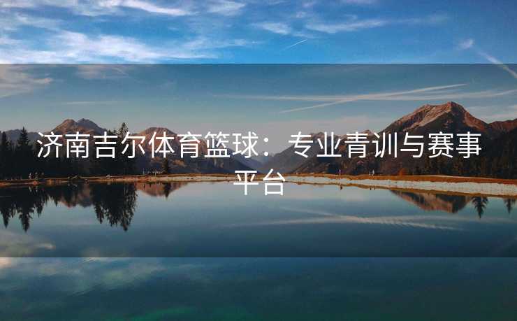 济南吉尔体育篮球：专业青训与赛事平台
