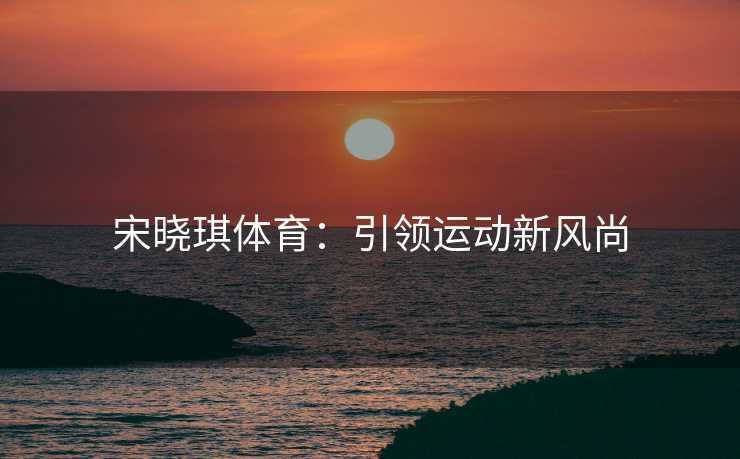 宋晓琪体育：引领运动新风尚