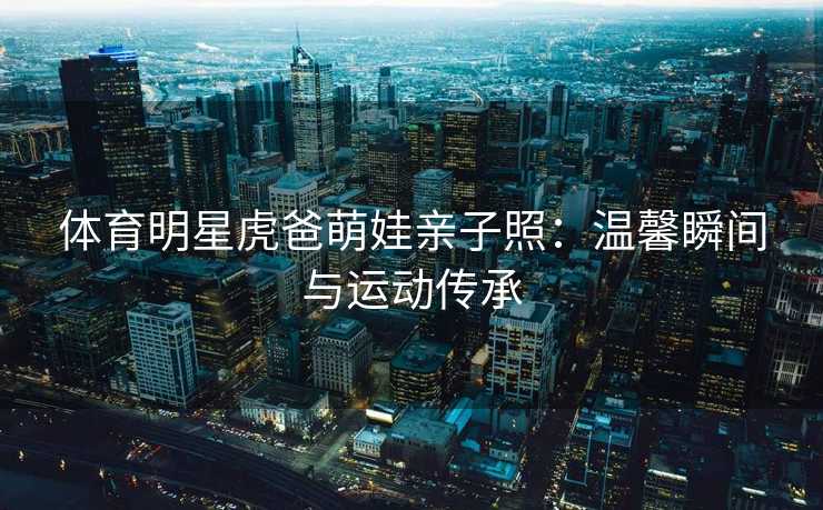 体育明星虎爸萌娃亲子照：温馨瞬间与运动传承