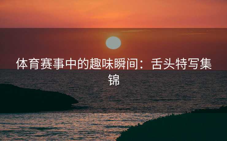 体育赛事中的趣味瞬间：舌头特写集锦