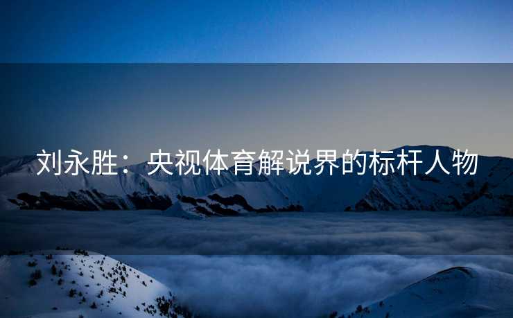 刘永胜：央视体育解说界的标杆人物