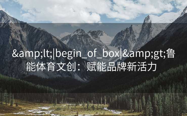 &lt;|begin_of_box|&gt;鲁能体育文创：赋能品牌新活力  
